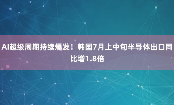 AI超级周期持续爆发！韩国7月上中旬半导体出口同比增1.8倍