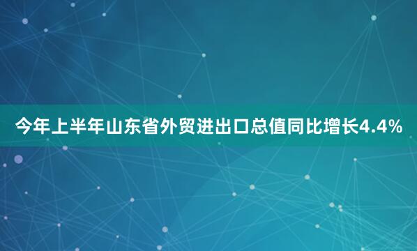 今年上半年山东省外贸进出口总值同比增长4.4%