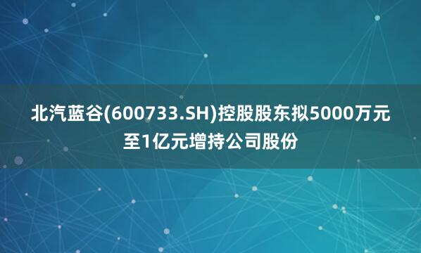 北汽蓝谷(600733.SH)控股股东拟5000万元至1亿元增持公司股份