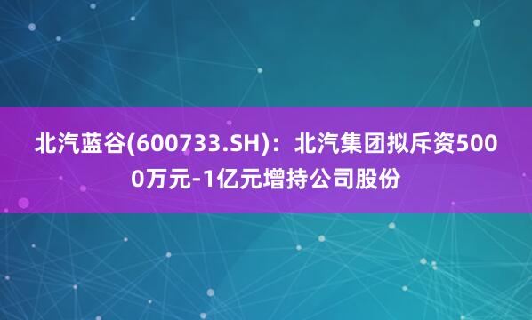 北汽蓝谷(600733.SH)：北汽集团拟斥资5000万元-1亿元增持公司股份