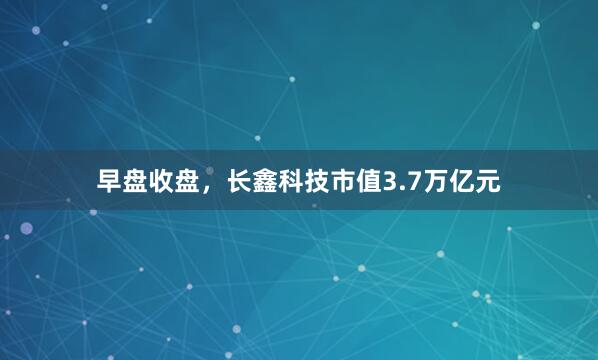 早盘收盘，长鑫科技市值3.7万亿元