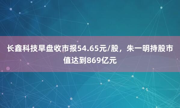 长鑫科技早盘收市报54.65元/股，朱一明持股市值达到869亿元