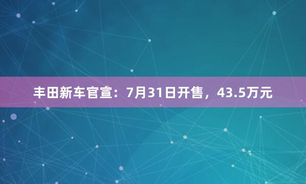 丰田新车官宣：7月31日开售，43.5万元
