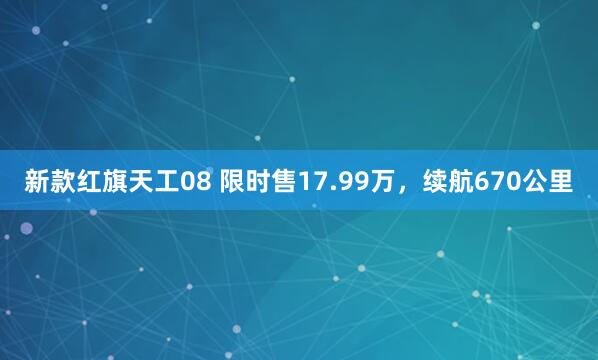 新款红旗天工08 限时售17.99万，续航670公里