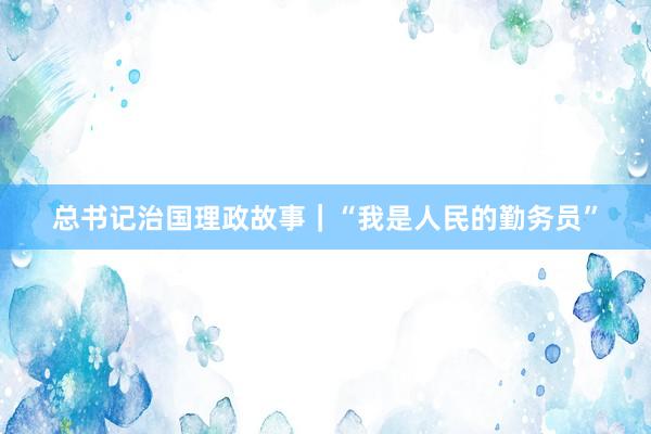 总书记治国理政故事｜“我是人民的勤务员”