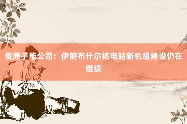 俄原子能公司：伊朗布什尔核电站新机组建设仍在继续