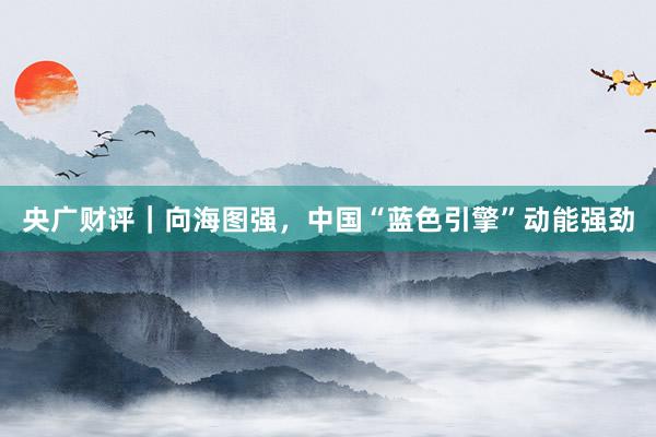 央广财评｜向海图强，中国“蓝色引擎”动能强劲
