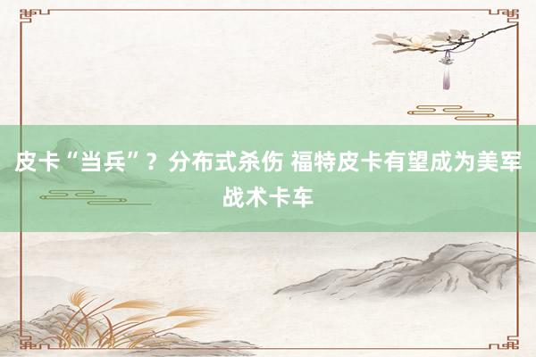 皮卡“当兵”？分布式杀伤 福特皮卡有望成为美军战术卡车