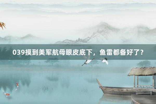 039摸到美军航母眼皮底下，鱼雷都备好了？
