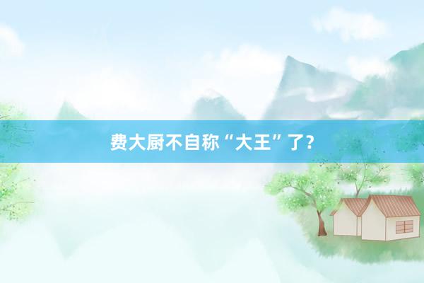 费大厨不自称“大王”了？