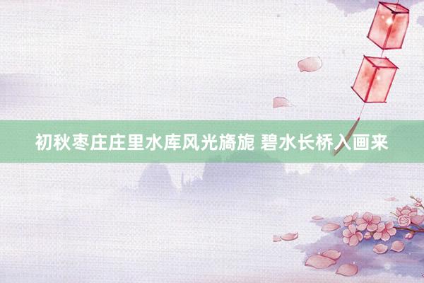 初秋枣庄庄里水库风光旖旎 碧水长桥入画来