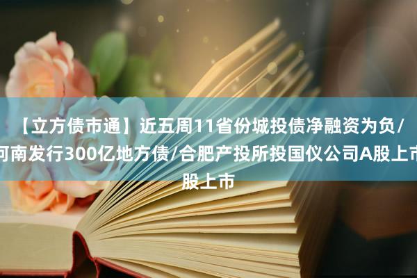 【立方债市通】近五周11省份城投债净融资为负/河南发行300亿地方债/合肥产投所投国仪公司A股上市