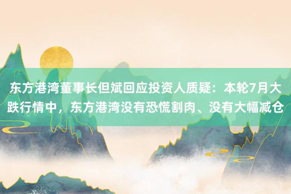 东方港湾董事长但斌回应投资人质疑：本轮7月大跌行情中，东方港湾没有恐慌割肉、没有大幅减仓