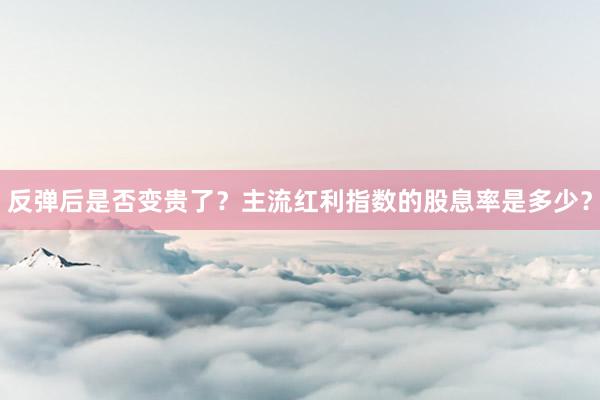 反弹后是否变贵了？主流红利指数的股息率是多少？