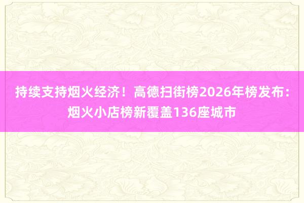 持续支持烟火经济！高德扫街榜2026年榜发布：烟火小店榜新覆盖136座城市