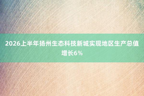 2026上半年扬州生态科技新城实现地区生产总值增长6%