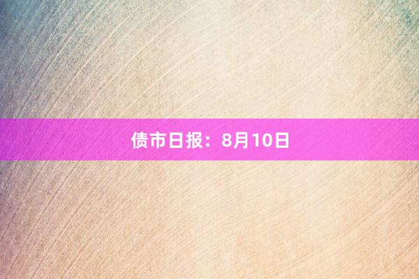 债市日报：8月10日