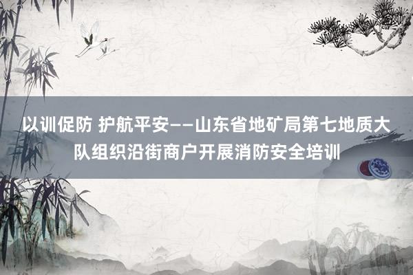 以训促防 护航平安——山东省地矿局第七地质大队组织沿街商户开展消防安全培训