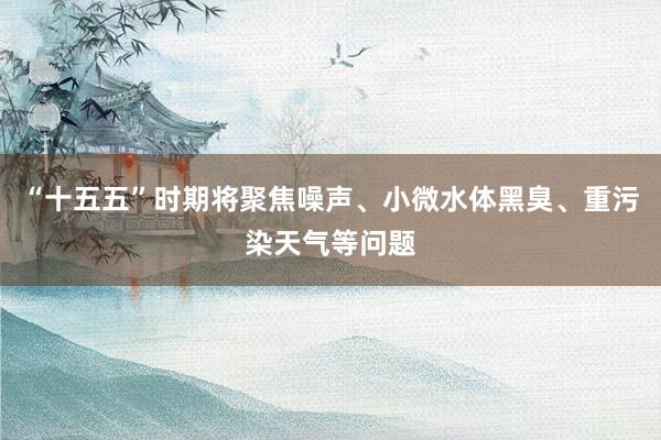 “十五五”时期将聚焦噪声、小微水体黑臭、重污染天气等问题