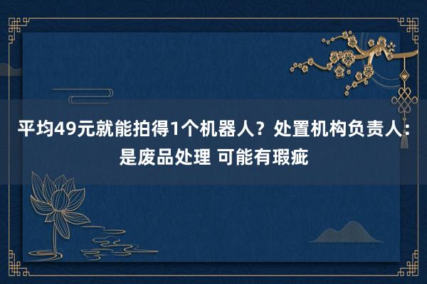平均49元就能拍得1个机器人？处置机构负责人：是废品处理 可能有瑕疵