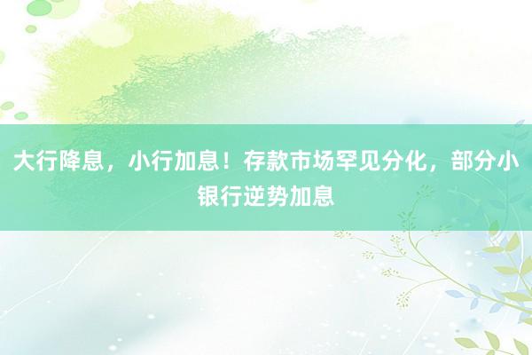 大行降息，小行加息！存款市场罕见分化，部分小银行逆势加息