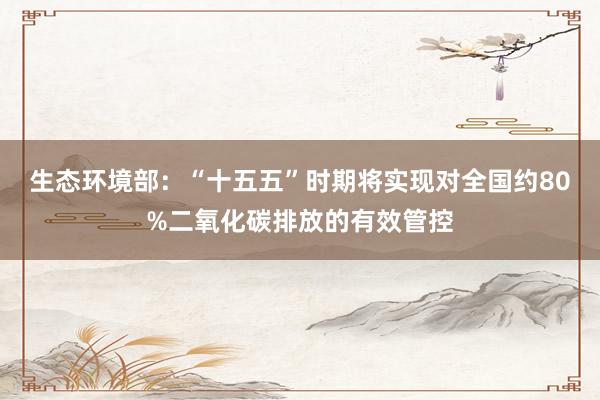 生态环境部：“十五五”时期将实现对全国约80%二氧化碳排放的有效管控