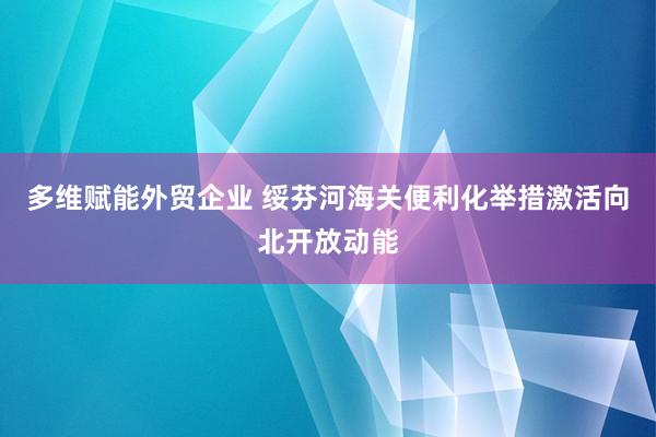 多维赋能外贸企业 绥芬河海关便利化举措激活向北开放动能