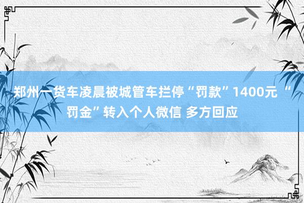 郑州一货车凌晨被城管车拦停“罚款”1400元 “罚金”转入个人微信 多方回应
