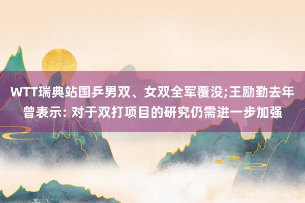 WTT瑞典站国乒男双、女双全军覆没;王励勤去年曾表示: 对于双打项目的研究仍需进一步加强