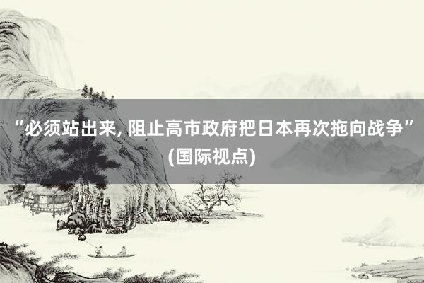 “必须站出来, 阻止高市政府把日本再次拖向战争”(国际视点)