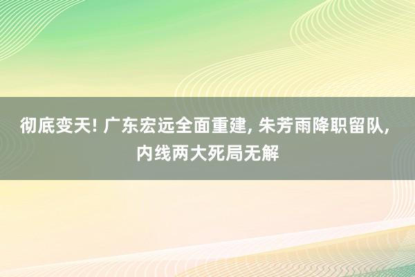 彻底变天! 广东宏远全面重建, 朱芳雨降职留队, 内线两大死局无解