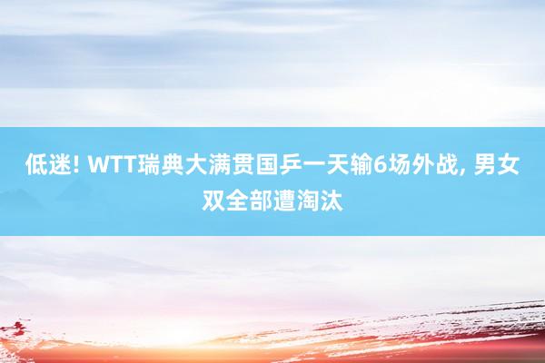 低迷! WTT瑞典大满贯国乒一天输6场外战, 男女双全部遭淘汰