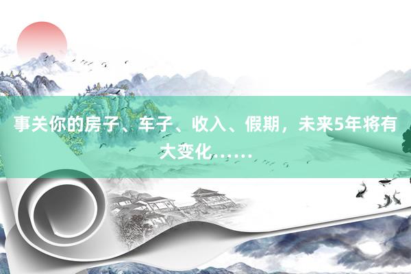 事关你的房子、车子、收入、假期，未来5年将有大变化……