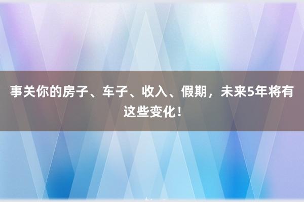 事关你的房子、车子、收入、假期，未来5年将有这些变化！