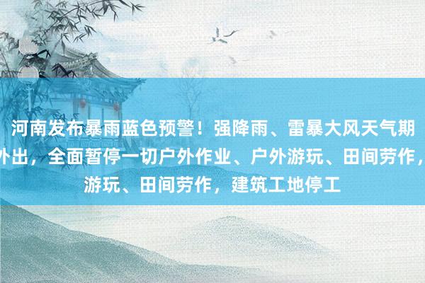 河南发布暴雨蓝色预警！强降雨、雷暴大风天气期间，尽量减少外出，全面暂停一切户外作业、户外游玩、田间劳作，建筑工地停工