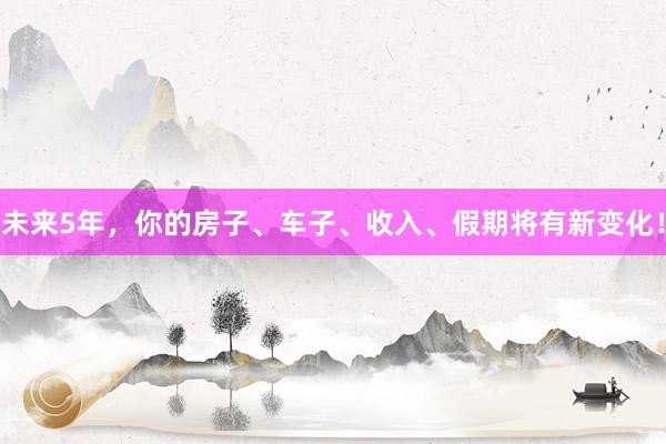 未来5年，你的房子、车子、收入、假期将有新变化！