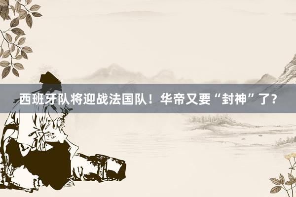 西班牙队将迎战法国队！华帝又要“封神”了？