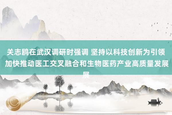 关志鸥在武汉调研时强调 坚持以科技创新为引领 加快推动医工交叉融合和生物医药产业高质量发展