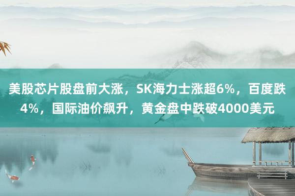 美股芯片股盘前大涨，SK海力士涨超6%，百度跌4%，国际油价飙升，黄金盘中跌破4000美元