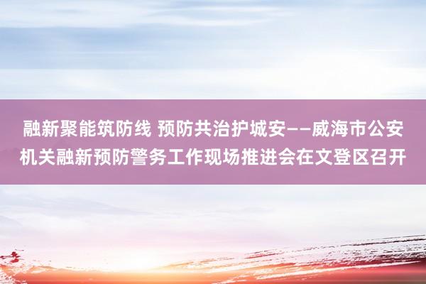 融新聚能筑防线 预防共治护城安——威海市公安机关融新预防警务工作现场推进会在文登区召开