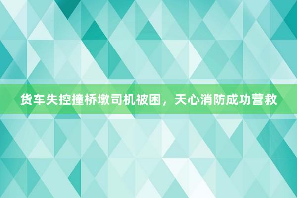 货车失控撞桥墩司机被困，天心消防成功营救