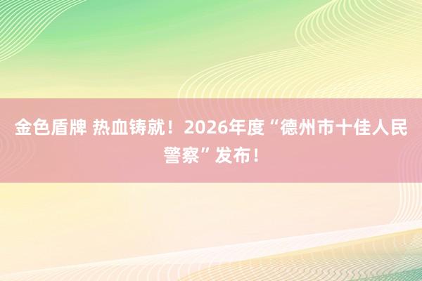 金色盾牌 热血铸就！2026年度“德州市十佳人民警察”发布！