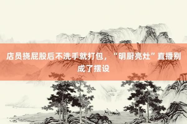 店员挠屁股后不洗手就打包，“明厨亮灶”直播别成了摆设