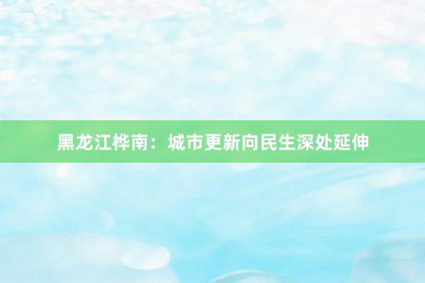 黑龙江桦南：城市更新向民生深处延伸