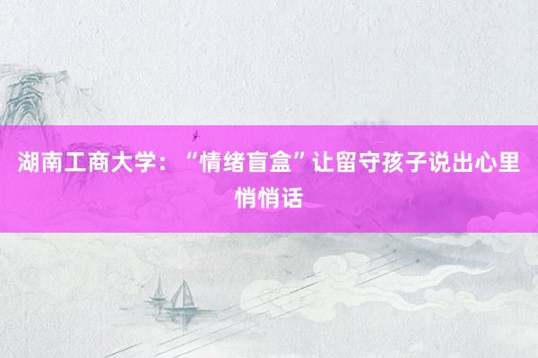湖南工商大学：“情绪盲盒”让留守孩子说出心里悄悄话