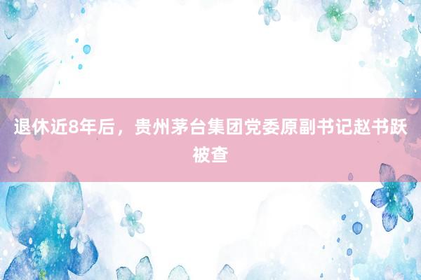 退休近8年后，贵州茅台集团党委原副书记赵书跃被查