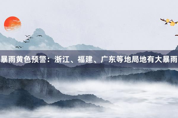 暴雨黄色预警：浙江、福建、广东等地局地有大暴雨