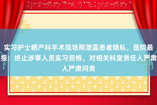 实习护士晒产科手术现场照泄露患者隐私，医院最新通报：终止涉事人员实习资格，对相关科室责任人严肃问责