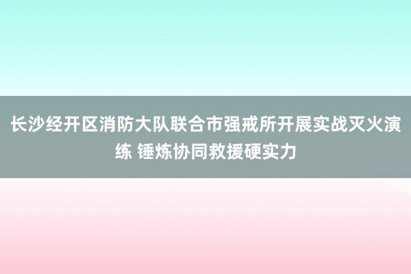 长沙经开区消防大队联合市强戒所开展实战灭火演练 锤炼协同救援硬实力