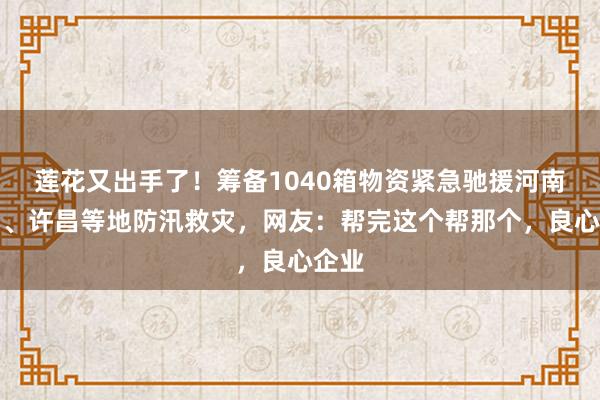 莲花又出手了！筹备1040箱物资紧急驰援河南周口、许昌等地防汛救灾，网友：帮完这个帮那个，良心企业